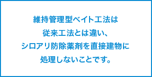 維持管理型ベイト工法は従来工法とは違い、シロアリ防除薬剤を直接建物に処理しないことです。