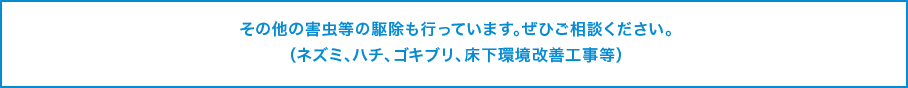 その他の害虫等の駆除も行っています。ぜひご相談ください。（ネズミ、ハチ、ゴキブリ、床下環境改善工事等）